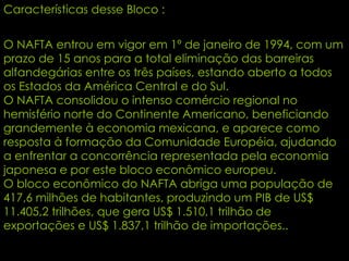 Características desse Bloco : O NAFTA entrou em vigor em 1º de janeiro de 1994, com um prazo de 15 anos para a total eliminação das barreiras alfandegárias entre os três países, estando aberto a todos os Estados da América Central e do Sul. O NAFTA consolidou o intenso comércio regional no hemisfério norte do Continente Americano, beneficiando grandemente à economia mexicana, e aparece como resposta à formação da Comunidade Européia, ajudando a enfrentar a concorrência representada pela economia japonesa e por este bloco econômico europeu. O bloco econômico do NAFTA abriga uma população de 417,6 milhões de habitantes, produzindo um PIB de US$ 11.405,2 trilhões, que gera US$ 1.510,1 trilhão de exportações e US$ 1.837,1 trilhão de importações.. 