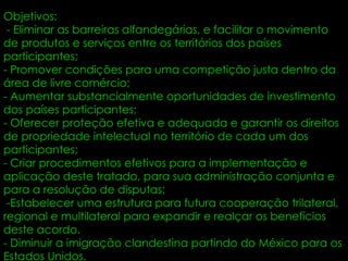 Objetivos:  - Eliminar as barreiras alfandegárias, e facilitar o movimento de produtos e serviços entre os territórios dos países participantes;  - Promover condições para uma competição justa dentro da área de livre comércio;  - Aumentar substancialmente oportunidades de investimento dos países participantes;  - Oferecer proteção efetiva e adequada e garantir os direitos de propriedade intelectual no território de cada um dos participantes;  - Criar procedimentos efetivos para a implementação e aplicação deste tratado, para sua administração conjunta e para a resolução de disputas;  -Estabelecer uma estrutura para futura cooperação trilateral, regional e multilateral para expandir e realçar os benefícios deste acordo.  - Diminuir a imigração clandestina partindo do México para os Estados Unidos.  