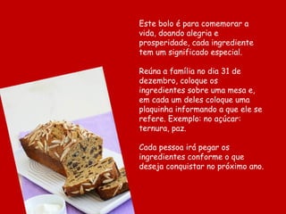 Este bolo é para comemorar a
vida, doando alegria e
prosperidade, cada ingrediente
tem um significado especial.

Reúna a família no dia 31 de
dezembro, coloque os
ingredientes sobre uma mesa e,
em cada um deles coloque uma
plaquinha informando a que ele se
refere. Exemplo: no açúcar:
ternura, paz.

Cada pessoa irá pegar os
ingredientes conforme o que
deseja conquistar no próximo ano.
 