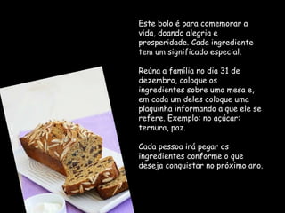 Este bolo é para comemorar a vida, doando alegria e prosperidade. Cada ingrediente tem um significado especial.  Reúna a família no dia 31 de dezembro, coloque os ingredientes sobre uma mesa e, em cada um deles coloque uma plaquinha informando a que ele se refere. Exemplo: no açúcar: ternura, paz. Cada pessoa irá pegar os ingredientes conforme o que deseja conquistar no próximo ano. 