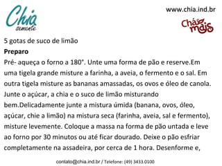 www.chia.ind.brwww.chia.ind.br
5 gotas de suco de limão
Preparo
Pré- aqueça o forno a 180°. Unte uma forma de pão e reserve.Em
uma tigela grande misture a farinha, a aveia, o fermento e o sal. Em
outra tigela misture as bananas amassadas, os ovos e óleo de canola.
Junte o açúcar, a chia e o suco de limão misturando
bem.Delicadamente junte a mistura úmida (banana, ovos, óleo,
açúcar, chie a limão) na mistura seca (farinha, aveia, sal e fermento),
misture levemente. Coloque a massa na forma de pão untada e leve
ao forno por 30 minutos ou até ficar dourado. Deixe o pão esfriar
completamente na assadeira, por cerca de 1 hora. Desenforme e,
contato@chia.ind.br / Telefone: (49) 3433.0100
 