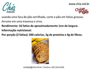 www.chia.ind.brwww.chia.ind.br
usando uma faca de pão serrilhada, corte o pão em fatias grossas.
Arrume em uma travessa e sirva.
Rendimento: 16 fatias de aproximadamente 1cm de largura.
Informação nutricional:
Por porção (2 fatias): 200 calorias, 5g de proteína e 4g de fibras.
contato@chia.ind.br / Telefone: (49) 3433.0100
 