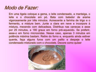 Modo de Fazer:
Em uma tigela coloque a gema, o leite condensado, a manteiga, o
leite e o chocolate em pó. Bata com batedor de arame
vigorosamente por três minutos. Acrescente a farinha de trigo e o
fermento, e misture bem. Junte a clara em neve e incorpore à
mistura, mexendo com delicadeza. Distribua nas canecas e asse
por 25 minutos, a 180 graus em forno pré-aquecido. Se preferir,
asse-o em forno microondas. Nesse caso, apenas 3 minutos em
potência máxima bastam. Retire do forno e, enquanto ainda estiver
quente, faça alguns furos com um palito e despeje o leite
condensado misturado com o chocolate. Decore como quiser
 