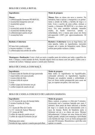 BOLO DE CANELA ROYAL

Ingredientes                                        Modo de preparo

Massa:                                              Massa: Bata as claras em neve e reserve. Na
1 colher(sopa)de fermento PÓ ROYAL                  batedeira, bata o açúcar, a margarina e as gemas.
1 xícara(chá) margarina sem sal                     Junte o amido de milho, a farinha de trigo e o
1 xícara(chá) açúcar                                leite. Com o auxílio de uma colher, misture a
3 ovos                                              canela, o fermento PÓ ROYAL e as claras em
1 xícara(chá) amido de milho                        neve. Em uma assadeira redonda, tamanho
1 xícara(chá) farinha de trigo                      médio, de fundo removível, untada e
2 colheres(sopa) canela em pó                       enfarinhada, leve a massa para assar em forno
1 xícara(chá) leite                                 pré-aquecido (180º) por aproximadamente 30
                                                    minutos.

Recheio e Cobertura                                 Recheio e Cobertura: Leve ao fogo baixo, em
                                                    uma panela, todos os ingredientes, mexendo
02 latas leite condensado                           sempre até o ponto de brigadeiro mole. Deixe
a mesma medida ( 1 L leite)                         esfriar para poder rechear e cobrir.
1 colher(sopa) rasa amido de milho


Montagem e finalização: Corte o bolo ao meio e espalhe parte do recheio por toda a superfície do
bolo. Coloque a outra metade do bolo, fazendo alguns furos na massa com um garfo. Cubra com o
restante do recheio. Salpique açúcar e canela para finalizar.

BOLO DE CANELA COM MAÇÃ

Ingredientes                                        Modo de preparo
2 xícaras (chá) de farinha de trigo peneirada       Bata todos os ingredientes no liquidificador,
1 maçã média com casca picada                       colocando primeiro os ingredientes líquidos.
¼ xícara (chá) de óleo                              Despeje em assadeira untada e enfarinhada e
2 xícaras (chá) de açúcar                           leve ao forno médio preaquecido para assar até
3 ovos                                              que, ao espetar um palito, este saia seco.
1 colher (sopa) de fermento em pó
½ colher (sopa) de canela em pó


BOLO DE CANELA COM SUCO DE LARANJA BAHIANA

Ingredientes                                        Modo de preparo
1 e 1/2 xícaras de suco de laranja bahia            Bata o açúcar, as gemas e o óleo por 5 minutos.
3 xícaras Farinha de Trigo                          Acrescente mel e continue batendo por mais 5
4 ovos                                              minutos. Sem parar de bater adicione a farinha
1/2 xícara de Óleo de Canola                        de trigo e a canela em pó intercalando com o
1 e 1/2 xícara de Açúcar Mascavo                    suco de laranja. Retire da batedeira junte o
1/2 xícara de Mel                                   fermento em pó e as claras em neve. Misture
2 colher de sopa de canela em pó                    delicadamente. Coloque em uma forma de bolo
1 colher de sopa de Fermento em pó                  inglês grande, untada com manteiga e polvilhada
                                                    com farinha de trigo. Leve ao forno preaquecido
Manteiga para untar.                                asse por 50 minutos. Desenforme e polvilhe com
Farinha de trigo, açúcar e canela para polvilhar.   açúcar e a canela.
 