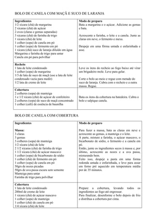 BOLO DE CANELA COM MAÇÃ E SUCO DE LARANJA

Ingredientes                                       Modo de preparo
1/2 xícara (chá) de margarina                      Bata a margarina e o açúcar. Adicione as gemas
2 xícaras (chá) de açúcar                          e bata.
2 ovos (claras e gemas separadas)
3 xícaras (chá) de farinha de trigo                Acrescente a farinha, o leite e a canela. Junte as
1 xícara (chá) de leite                            claras em neve, o fermento e mexa.
1 colher (sopa) de canela em pó
1 colher (sopa) de fermento em pó                  Despeje em uma fôrma untada e enfarinhada e
1 xícara (chá) suco de laranja diluído em água     asse.
Margarina e farinha de trigo para untar
Canela em pó para polvilhar

Recheio
1 lata de leite condensado                         Leve os itens do recheio ao fogo baixo até virar
1 colher (sopa) de margarina                       um brigadeiro mole. Leve para gelar.
1/3 de lata de suco de maçã (use a lata de leite
condensado vazia para medir)                       Corte o bolo ao meio e regue com metade do
1/2 lata de creme de leite                         suco de laranja. Cubra com o recheio e a outra
                                                   massa. Regue.
Cobertura
2 colheres (sopa) de manteiga
1 e 1/2 xícara (chá) de açúcar de confeiteiro      Bata os itens da cobertura na batedeira. Cubra o
2 colheres (sopa) de suco de maçã concentrado      bolo e salpique canela.
1 colher (café) de essência de baunilha


BOLO DE CANELA COM COBERTURA

Ingredientes                                       Modo de preparo

Massa:                                             Para fazer a massa, bata as claras em neve e
3 claras                                           acrescente as gemas, a manteiga e o leite.
3 gemas                                            À parte, misture a farinha, o açúcar mascavo, o
3 colheres (sopa) de manteiga                      bicarbonato de sódio, o fermento e a canela em
1/2 xícara (chá) de leite                          pó.
2 1/2 xícaras (chá) de farinha de trigo            Então, junte os ingredientes secos à massa e, por
1 1/2 xícara (chá) de açúcar mascavo               último, acrescente as nozes e a uva passa,
1 colher (sopa) de bicarbonato de sódio            misturando bem.
1 colher (chá) de fermento em pó                   Feito isso, despeje a pasta em uma forma
1 colher (sopa) de canela em pó                    redonda untada e enfarinhada, e leve para assar
50grs de nozes picadas                             em forno pré aquecido em temperatura média
50grs de uva passa escura sem semente              por de 35 minutos.
Manteiga para untar
Farinha de trigo para polvilhar

Cobertura
1 lata de leite condensado                         Prepare a cobertura, levando todos os
200ml de creme de leite                            ingredientes ao fogo até engrossar.
1 xícara (chá) de açúcar mascavo                   Para finalizar, desenforme o bolo depois de frio
1 colher (sopa) de manteiga                        e distribua a cobertura por cima.
1 colher (chá) de canela em pó
1/4 xícara (chá) de leite
 