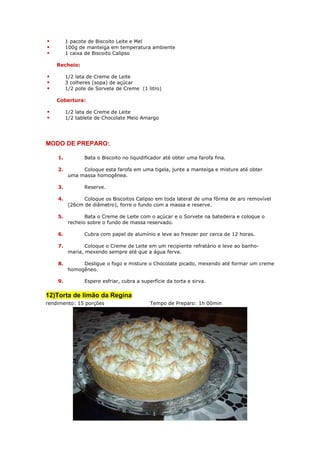 1 pacote de Biscoito Leite e Mel
         100g de manteiga em temperatura ambiente
         1 caixa de Biscoito Calipso

    Recheio:

         1/2 lata de Creme de Leite
         3 colheres (sopa) de açúcar
         1/2 pote de Sorvete de Creme (1 litro)

    Cobertura:

         1/2 lata de Creme de Leite
         1/2 tablete de Chocolate Meio Amargo




MODO DE PREPARO:

    1.          Bata o Biscoito no liquidificador até obter uma farofa fina.

    2.         Coloque esta farofa em uma tigela, junte a manteiga e misture até obter
          uma massa homogênea.

    3.          Reserve.

    4.          Coloque os Biscoitos Calipso em toda lateral de uma fôrma de aro removível
          (26cm de diâmetro), forre o fundo com a massa e reserve.

    5.           Bata o Creme de Leite com o açúcar e o Sorvete na batedeira e coloque o
          recheio sobre o fundo de massa reservado.

    6.          Cubra com papel de alumínio e leve ao freezer por cerca de 12 horas.

    7.           Coloque o Creme de Leite em um recipiente refratário e leve ao banho-
          maria, mexendo sempre até que a água ferva.

    8.         Desligue o fogo e misture o Chocolate picado, mexendo até formar um creme
          homogêneo.

    9.          Espere esfriar, cubra a superfície da torta e sirva.


12)Torta de limão da Regina
rendimento: 15 porções                      Tempo de Preparo: 1h 00min
 