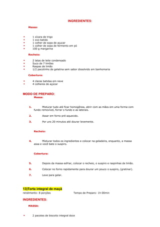 INGREDIENTES:
    Massa:


         1 xícara de trigo
         1 ovo batido
         1 colher de sopa de açucar
         1 colher de sopa de fermento em pó
         100 g margarina

    Recheio:

         2 latas de leite condensado
         Suco de 7 limões
         Raspas de limão
         1/2 pacotinho de gelatina sem sabor dissolvido em banhomaria

    Cobertura:

         4 claras batidas em neve
         4 colheres de açúcar



MODO DE PREPARO:
          Massa:


    1.           Misturar tudo até ficar homogênea, abrir com as mãos em uma forma com
          fundo removível, forrar o fundo e as laterais.

    2.           Assar em forno pré-aquecido.

    3.           Por uns 20 minutos até dourar levemente.


          Recheio:


    4.           Misturar todos os ingredientes e colocar na geladeira, enquanto, a massa
          assa e você bate o suspiro.


          Cobertura:


    5.           Depois da massa esfriar, colocar o recheio, o suspiro e raspinhas de limão.

    6.           Colocar no forno rapidamente para dourar um pouco o suspiro, (gratinar).

    7.           Leve para gelar.




13)Torta integral de maçã
rendimento: 8 porções                     Tempo de Preparo: 1h 00min

INGREDIENTES:
    MASSA:


         2 pacotes de biscoito integral doce
 