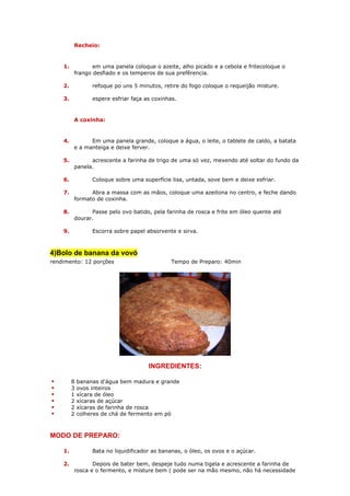 Recheio:


    1.          em uma panela coloque o azeite, alho picado e a cebola e fritecoloque o
         frango desfiado e os temperos de sua prefêrencia.

    2.            refoque po uns 5 minutos, retire do fogo coloque o requeijão misture.

    3.            espere esfriar faça as coxinhas.


         A coxinha:


    4.         Em uma panela grande, coloque a água, o leite, o tablete de caldo, a batata
         e a manteiga e deixe ferver.

    5.         acrescente a farinha de trigo de uma só vez, mexendo até soltar do fundo da
         panela.

    6.            Coloque sobre uma superfície lisa, untada, sove bem e deixe esfriar.

    7.         Abra a massa com as mãos, coloque uma azeitona no centro, e feche dando
         formato de coxinha.

    8.         Passe pelo ovo batido, pela farinha de rosca e frite em óleo quente até
         dourar.

    9.            Escorra sobre papel absorvente e sirva.



4)Bolo de banana da vovó
rendimento: 12 porções                         Tempo de Preparo: 40min




                                       INGREDIENTES:

         8   bananas d'água bem madura e grande
         3   ovos inteiros
         1   xícara de óleo
         2   xícaras de açúcar
         2   xícaras de farinha de rosca
         2   colheres de chá de fermento em pó



MODO DE PREPARO:

    1.            Bata no liquidificador as bananas, o óleo, os ovos e o açúcar.

    2.          Depois de bater bem, despeje tudo numa tigela e acrescente a farinha de
         rosca e o fermento, e misture bem ( pode ser na mão mesmo, não há necessidade
 