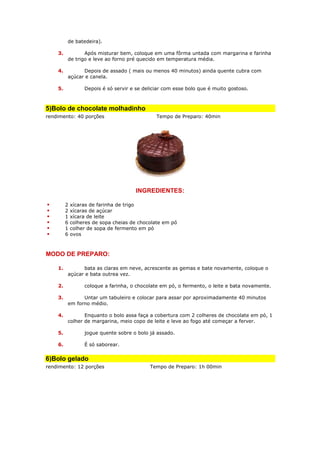 de batedeira).

    3.          Após misturar bem, coloque em uma fôrma untada com margarina e farinha
         de trigo e leve ao forno pré quecido em temperatura média.

    4.         Depois de assado ( mais ou menos 40 minutos) ainda quente cubra com
         açúcar e canela.

    5.            Depois é só servir e se deliciar com esse bolo que é muito gostoso.



5)Bolo de chocolate molhadinho
rendimento: 40 porções                         Tempo de Preparo: 40min




                                       INGREDIENTES:

         2   xícaras de farinha de trigo
         2   xícaras de açúcar
         1   xícara de leite
         6   colheres de sopa cheias de chocolate em pó
         1   colher de sopa de fermento em pó
         6   ovos



MODO DE PREPARO:

    1.         bata as claras em neve, acrescente as gemas e bate novamente, coloque o
         açúcar e bata outrea vez.

    2.            coloque a farinha, o chocolate em pó, o fermento, o leite e bata novamente.

    3.         Untar um tabuleiro e colocar para assar por aproximadamente 40 minutos
         em forno médio.

    4.          Enquanto o bolo assa faça a cobertura com 2 colheres de chocolate em pó, 1
         colher de margarina, meio copo de leite e leve ao fogo até começar a ferver.

    5.            jogue quente sobre o bolo já assado.

    6.            É só saborear.


6)Bolo gelado
rendimento: 12 porções                      Tempo de Preparo: 1h 00min
 