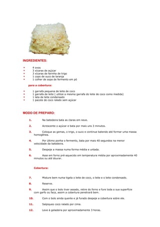 INGREDIENTES:

        4   ovos
        3   xícaras de açúcar
        3   xícaras de farinha de trigo
        1   copo de suco de laranja
        1   colher de sopa de fermento em pó

  para a cobertura:

        1   garrafa pequena de leite de coco
        1   garrafa de leite ( utilize a mesma garrafa do leite de coco como medida)
        1   lata de leite condensado
        1   pacote de coco ralado sem açúcar




MODO DE PREPARO:

   1.            Na batedeira bata as claras em neve.

   2.            Acrescente o açúcar e bata por mais uns 3 minutos.

   3.         Coloque as gemas, o trigo, o suco e continue batendo até formar uma massa
         homogênea.

   4.           Por último ponha o fermento, bata por mais 40 segundos na menor
         velocidade da batedeira.

   5.            Despeje a massa numa forma média e untada.

   6.          Asse em forno pré-aquecido em temperatura média por aproximadamente 40
         minutos ou até dourar.


         Cobertura:


   7.            Misture bem numa tigela o leite de coco, o leite e o leite condensado.

   8.            Reserve.

   9.          Assim que o bolo tiver assado, retire do forno e fure toda a sua superfície
         com garfo ou faca, assim a cobertura penetrará bem.

   10.           Com o bolo ainda quente e já furado despeje a cobertura sobre ele.

   11.           Salpiqueo coco ralado por cima.

   12.           Leve à geladeira por aproximadamente 3 horas.
 