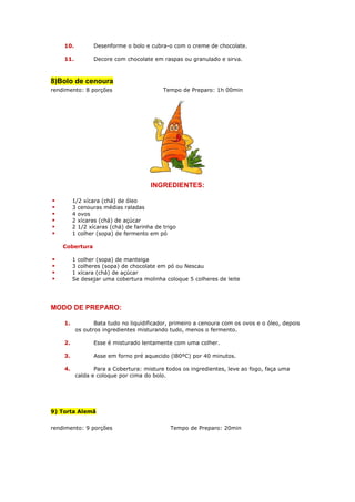 10.          Desenforme o bolo e cubra-o com o creme de chocolate.

    11.          Decore com chocolate em raspas ou granulado e sirva.



8)Bolo de cenoura
rendimento: 8 porções                      Tempo de Preparo: 1h 00min




                                      INGREDIENTES:

         1/2 xícara (chá) de óleo
         3 cenouras médias raladas
         4 ovos
         2 xícaras (chá) de açúcar
         2 1/2 xícaras (chá) de farinha de trigo
         1 colher (sopa) de fermento em pó

    Cobertura

         1 colher (sopa) de manteiga
         3 colheres (sopa) de chocolate em pó ou Nescau
         1 xícara (chá) de açúcar
         Se desejar uma cobertura molinha coloque 5 colheres de leite




MODO DE PREPARO:

    1.           Bata tudo no liquidificador, primeiro a cenoura com os ovos e o óleo, depois
          os outros ingredientes misturando tudo, menos o fermento.

    2.           Esse é misturado lentamente com uma colher.

    3.           Asse em forno pré aquecido (l80ºC) por 40 minutos.

    4.           Para a Cobertura: misture todos os ingredientes, leve ao fogo, faça uma
          calda e coloque por cima do bolo.




9) Torta Alemã


rendimento: 9 porções                        Tempo de Preparo: 20min
 