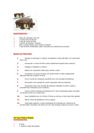 INGREDIENTES:

        200 g de manteiga, sem sal
        1 xícara (chá) de açúcar
        1 lata de creme de leite
        1 pacote de bolacha, maisena
        leite, o quanto baste, para molhar a bolacha
        1 lata de leite condensado, sabor chocolate (ou cobertura de sorvete)




MODO DE PREPARO:

   1.            Coloque a manteiga e o açúcar na batedeira e bata até obter um creme bem
         fofo e liso.

   2.          Acrescente o creme de leite e bata rapidamente apenas para misturar.

   3.          Desligue a batedeira e reserve.

   4.          Separe um recipiente médio para montar o doce.

   5.          Acrescente um pouco de leite num prato fundo e molhe rapidamente
         algumas bolachas maisena no leite.

   6.          Forre o fundo do recipiente escolhido com uma camada de bolachas.

   7.          Acrescente uma camada do creme reservado sobre as bolachas.

   8.          Acrescente mais uma camada de bolachas molhadas no leite e repita o
         procedimento finalizando com a bolacha.

   9.          Cubra a última camada de bolachas com o leite condensado sabor chocolate
         (comprado pronto ou a cobertura).

   10.         Leve à geladeira por no mínimo 3 horas ou até que o doce fique bem gelado.

   11.         Retire o doce da geladeira e sirva a seguir.

   12.          Você pode substituir o leite condensado de chocolate por cobertura de
         sorvete sabor chocolate, fica ótimo por ser meio amargo quebra um pouco o doce.




10) Nega Maluca Rápida
INGREDIENTES:

        4 ovos
        1 xícara e meia de açúcar
 