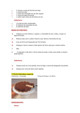 2   xícaras e meia de farinha de trigo
        1   xícara de óleo
        1   xícara de chocolate em pó sem açúcar
        1   xícara de água fervendo
        1   colher bem cheia de fermento em pó

     Cobertura:

        1/2 lata de leite condensado
        6 colheres de chocolate em pó
        6 colheres de leite

MODO DE PREPARO:

1.      Coloque os ovos inteiros, o açúcar, o chocolate em pó, o óleo, o trigo e a
     água fervendo.

2.      Misture tudo com a colher mesmo e por último o fermento em pó.

3.      Leve ao forno pré-aquecido por 30 minutos.

4.      Desligue o forno e deixe o bolo dentro do forno até que o mesmo esfrie.

5.      Obs.

6.      : O segredo é não abrir o forno antes de assar o bolo, pois senão o mesmo
     pode abaixar.




     Cobertura:


1.      Coloque tudo em uma panela, leve ao fogo e mexa até desgrudar da panela.

2.      Coloque por cima do bolo e bom apetite.


11)Torta Holandesa especial
rendimento: 14 porções                  Tempo de Preparo: 2h 00min




INGREDIENTES:
     Massa:
 