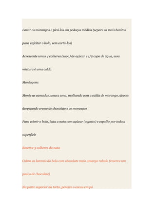 Lavar os morangos e picá-los em pedaços médios (separe os mais bonitos
para enfeitar o bolo, sem cortá-los)
Acrescente umas 4 colheres (sopa) de açúcar e 1/2 copo de água, essa
mistura é uma calda
Montagem:
Monte as camadas, uma a uma, molhando com a calda de morango, depois
despejando creme de chocolate e os morangos
Para cobrir o bolo, bata a nata com açúcar (a gosto) e espalhe por toda a
superfície
Reserve 3 colheres da nata
Cubra as laterais do bolo com chocolate meio amargo ralado (reserve um
pouco de chocolate)
Na parte superior da torta, peneire o cacau em pó
 