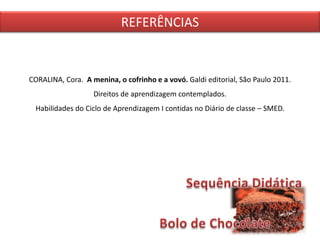 CORALINA, Cora. A menina, o cofrinho e a vovó. Galdi editorial, São Paulo 2011.
Direitos de aprendizagem contemplados.
Habilidades do Ciclo de Aprendizagem I contidas no Diário de classe – SMED.
REFERÊNCIAS
 