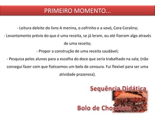 - Leitura deleite do livro A menina, o cofrinho e a vovó, Cora Coralina;
- Levantamento prévio do que é uma receita, se já leram, ou até fizeram algo através
de uma receita;
- Propor a construção de uma receita saudável;
- Pesquisa pelos alunos para a escolha do doce que seria trabalhado na sala; (não
consegui fazer com que fizéssemos um bolo de cenoura. Fui flexível para ser uma
atividade prazerosa).
PRIMEIRO MOMENTO...
 