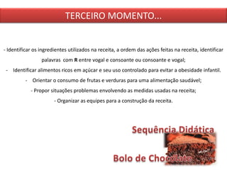 TERCEIRO MOMENTO...
- Identificar os ingredientes utilizados na receita, a ordem das ações feitas na receita, identificar
palavras com R entre vogal e consoante ou consoante e vogal;
- Identificar alimentos ricos em açúcar e seu uso controlado para evitar a obesidade infantil.
- Orientar o consumo de frutas e verduras para uma alimentação saudável;
- Propor situações problemas envolvendo as medidas usadas na receita;
- Organizar as equipes para a construção da receita.
 