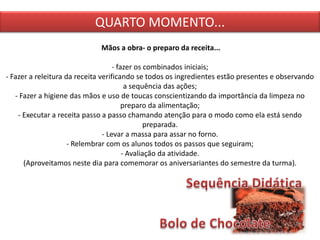 QUARTO MOMENTO...
Mãos a obra- o preparo da receita...
- fazer os combinados iniciais;
- Fazer a releitura da receita verificando se todos os ingredientes estão presentes e observando
a sequência das ações;
- Fazer a higiene das mãos e uso de toucas conscientizando da importância da limpeza no
preparo da alimentação;
- Executar a receita passo a passo chamando atenção para o modo como ela está sendo
preparada.
- Levar a massa para assar no forno.
- Relembrar com os alunos todos os passos que seguiram;
- Avaliação da atividade.
(Aproveitamos neste dia para comemorar os aniversariantes do semestre da turma).
 