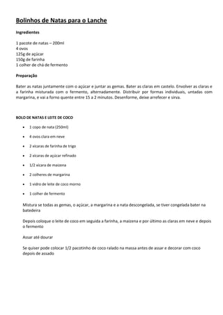 Bolinhos de Natas para o Lanche
Ingredientes
1 pacote de natas – 200ml
4 ovos
125g de açúcar
150g de farinha
1 colher de chá de fermento
Preparação
Bater as natas juntamente com o açúcar e juntar as gemas. Bater as claras em castelo. Envolver as claras e
a farinha misturada com o fermento, alternadamente. Distribuir por formas individuais, untadas com
margarina, e vai a forno quente entre 15 a 2 minutos. Desenforme, deixe arrefecer e sirva.

BOLO DE NATAS E LEITE DE COCO
1 copo de nata (250ml)
4 ovos clara em neve
2 xícaras de farinha de trigo
2 xícaras de açúcar refinado
1/2 xícara de maizena
2 colheres de margarina
1 vidro de leite de coco morno
1 colher de fermento

Mistura se todas as gemas, o açúcar, a margarina e a nata descongelada, se tiver congelada bater na
batedeira
Depois coloque o leite de coco em seguida a farinha, a maizena e por último as claras em neve e depois
o fermento
Assar até dourar
Se quiser pode colocar 1/2 pacotinho de coco ralado na massa antes de assar e decorar com coco
depois de assado

 