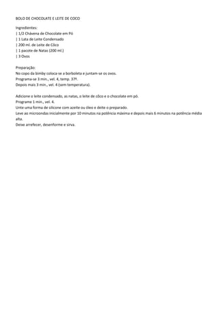 BOLO DE CHOCOLATE E LEITE DE COCO
Ingredientes:
| 1/2 Chávena de Chocolate em Pó
| 1 Lata de Leite Condensado
| 200 ml. de Leite de Côco
| 1 pacote de Natas (200 ml.)
| 3 Ovos
Preparação:
No copo da bimby coloca-se a borboleta e juntam-se os ovos.
Programa-se 3 min., vel. 4, temp. 37º.
Depois mais 3 min., vel. 4 (sem temperatura).
Adicione o leite condensado, as natas, o leite de côco e o chocolate em pó.
Programe 1 min., vel. 4.
Unte uma forma de silicone com azeite ou óleo e deite o preparado.
Leve ao microondas inicialmente por 10 minutos na potência máxima e depois mais 6 minutos na potência média
alta.
Deixe arrefecer, desenforme e sirva.

 