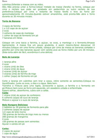 Doces                                                                         Page 2 of 6
cubinhos.Esfarelar a massa com as mãos.
Obs.:Não precisa untar a forma.Colocar metade da massa (farofa) na forma, coloque por
cima o recheio que pode ser goiabada em pedacinhos ou outro recheio de sua
preferência.Coloque por cima o restante da massa farofa e leve ao forno por
aproximadamente 45 minutos.Quando estiver amarelinha, está pronta.Não abra o forno
durante os 30 minutos iniciais.

Torta de Banana

3   copos de farinha
1   e 1/2 copo de de açúcar
2   ovos
3   colheres de sopa de manteiga
1   colher de sopa de fermento em pó
7   bananas em fatias

Coloque em uma bacia a farinha, o açúcar, os ovos, a manteiga e o fermento.Amasse
ligeiramente. A massa fica um pouco grudenta, é assim mesmo.Deixe descansar 10
minutos.Coloque em uma forma untada, coloque por cima da massa as bananas cortadas e
polvilhe por cima das bananas açucar com canela.Leve ao forno médio por uns 30 minutos.
(Esta torta além de fácil, econômica é uma delícia)

Bolo de Laranja

1   laranja pêra
4   ovos
1   xícara (chá) de óleo
1   xícara (chá) de água
2   xicaras (chá) de açúcar
3   xícaras (chá) de farinha de trigo
1   colher (sopa) de fermento em pó

Corte a laranja em cubinhos sem tirar a casca, retire somente as sementes.Coloque no
liquidificador, junte os ovos, o óleo e a água. Bata bem.
Transfira a mistura para uma tigela, acrescente o açúcar, a farinha e o fermento em
pó.Misture bem.Leve ao forno pré-aquecido, em assadeira untada e enfarinhada.
Espere esfriar, desenforme, cubra com a calda.
Calda
1 xícara (chá) de açúcar de confeiteiro
6 colheres (sopa) de suco de laranja
Misture o açúcar e o suco de laranja.

Bolo Hungaro Delicioso
2 tabletes ou 30 gramas de fermento para pão
2 colheres (sopa) de açúcar
1/2 copo de leite morno
750 gramas de farinha de trigo mais ou menos
200 gramas de margarina
4 ovos
150 gramas de passas sem sementes
Açucar e canela em pó

Calda:
2 copos de açúcar
1 copo de água
http://www.mileumsegredosdequimica.com/doces.html                              16/7/2011
 