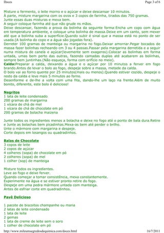 Doces                                                                             Page 3 of 6

Misture o fermento, o leite morno e o açúcar e deixe descansar 10 minutos.
À parte, misture margarina com os ovos e 3 copos de farinha, tirados das 750 gramas.
Junte essas duas misturas e mexa bem.
A seguir coloque farinha até que não grude ns mãos.
Deixe descansar, fazendo a prova da bolinha da seguinte forma:Encha um copo com água
em temperatura ambiente, e coloque uma bolinha de massa.Deixe em um canto, sem mexer
até que a bolinha suba a superfície.Quando subir é sinal que a massa está no ponto de ser
usada.(A bolinha do copo e a água são jogadas fora).
Derreter 100 gramas de manteiga ou margarina no fogo.Deixar amornar.Pegar bocados de
massa fazer bolinhas recheando cm 3 ou 4 passas.Passar pela margarina derretida e a seguir
numa mistura de canela e açúcar(levemente sem exageros).Colocar as bolinhas em forma
untada, umas bem perto das outras, fazendo camadas duplas até acabarem as bolinhas,
sempre bem juntinhas.(Não esqueça, forma com orifício no meio).
Calda:Preparar a calda, deixando a água e o açúcar por 10 minutos a ferver em fogo
brando.Antes de levar o bolo ao fogo, despeje sobre a massa, metade da calda.
O bolo vai ao forno quente por 25 minutos(mais ou menos).Quando estiver cozido, despeje o
resto da calda e leve mais 5 minutos ao forno.
Desenforme e de-lhe a volta com uma fita, dando-lhe um laço na frente.Além de muito
bonito, diferente, este bolo é delicioso!

Negritos
1 lata de leite condensado
200 gramas de margarina
1 xícara de chá de mel
1 xícara de chá de chocolate em pó
200 gramas de bolacha maizena

Junte todos os ingredientes menos a bolacha e deixe no fogo até o ponto de bala dura.Retire
e Junte as bolachas bem picadinhas.Mexa-as bem até perder o brilho.
Unte o mármore com margarina e despeje.
Corte depois em losangos ou quadradinhos.

Balas de Chocolate
3 copos de leite
2 copos de açúcar
4 colheres (sopa) de chocolate em pó
2 colheres (sopa) de mel
1 colher (sop) de manteiga

Misture todos os ingredientes.
Leve ao fogo e deixe ferver.
Quando começar a tomar consistência, mexa constantemente.
Experimente na água e se estiver pronto retire do fogo.
Despeje em uma pedra mármore untada com manteiga.
Antes de esfriar corte em quadradinhos.

Pavê Delicioso

1   pacote de biscoitos champanhe ou maria
2   latas de leite condensado
1   lata de leite
2   gemas
1   lata de creme de leite sem o soro
1   colher de chocolate em pó
http://www.mileumsegredosdequimica.com/doces.html                                  16/7/2011
 