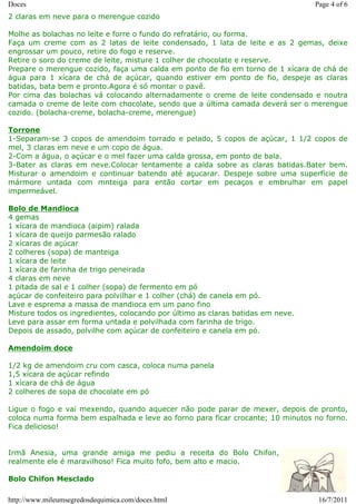 Doces                                                                            Page 4 of 6
2 claras em neve para o merengue cozido

Molhe as bolachas no leite e forre o fundo do refratário, ou forma.
Faça um creme com as 2 latas de leite condensado, 1 lata de leite e as 2 gemas, deixe
engrossar um pouco, retire do fogo e reserve.
Retire o soro do creme de leite, misture 1 colher de chocolate e reserve.
Prepare o merengue cozido, faça uma calda em ponto de fio em torno de 1 xícara de chá de
água para 1 xícara de chá de açúcar, quando estiver em ponto de fio, despeje as claras
batidas, bata bem e pronto.Agora é só montar o pavê.
Por cima das bolachas vá colocando alternadamente o creme de leite condensado e noutra
camada o creme de leite com chocolate, sendo que a última camada deverá ser o merengue
cozido. (bolacha-creme, bolacha-creme, merengue)

Torrone
1-Separam-se 3 copos de amendoim torrado e pelado, 5 copos de açúcar, 1 1/2 copos de
mel, 3 claras em neve e um copo de água.
2-Com a água, o açúcar e o mel fazer uma calda grossa, em ponto de bala.
3-Bater as claras em neve.Colocar lentamente a calda sobre as claras batidas.Bater bem.
Misturar o amendoim e continuar batendo até açucarar. Despeje sobre uma superfície de
mármore untada com mnteiga para então cortar em pecaços e embrulhar em papel
impermeável.

Bolo de Mandioca
4 gemas
1 xícara de mandioca (aipim) ralada
1 xícara de queijo parmesão ralado
2 xícaras de açúcar
2 colheres (sopa) de manteiga
1 xícara de leite
1 xícara de farinha de trigo peneirada
4 claras em neve
1 pitada de sal e 1 colher (sopa) de fermento em pó
açúcar de confeiteiro para polvilhar e 1 colher (chá) de canela em pó.
Lave e esprema a massa de mandioca em um pano fino
Misture todos os ingredientes, colocando por último as claras batidas em neve.
Leve para assar em forma untada e polvilhada com farinha de trigo.
Depois de assado, polvilhe com açúcar de confeiteiro e canela em pó.

Amendoim doce

1/2 kg de amendoim cru com casca, coloca numa panela
1,5 xícara de açúcar refindo
1 xícara de chá de água
2 colheres de sopa de chocolate em pó

Ligue o fogo e vai mexendo, quando aquecer não pode parar de mexer, depois de pronto,
coloca numa forma bem espalhada e leve ao forno para ficar crocante; 10 minutos no forno.
Fica delicioso!


Irmã Anesia, uma grande amiga me pediu a receita do Bolo Chifon,
realmente ele é maravilhoso! Fica muito fofo, bem alto e macio.

Bolo Chifon Mesclado

http://www.mileumsegredosdequimica.com/doces.html                                 16/7/2011
 