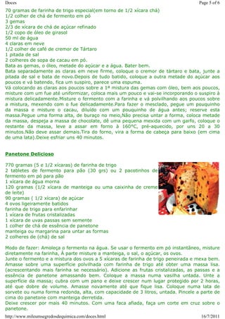 Doces                                                                             Page 5 of 6
70 gramas de farinha de trigo especial(em torno de 1/2 xícara chá)
1/2 colher de chá de fermento em pó
3 gemas
2/3 de xícara de chá de açúcar refinado
1/2 copo de óleo de girasol
50 ml de água
4 claras em neve
1/2 colher de café de cremor de Tártaro
1 pitada de sal
2 colheres de sopa de cacau em pó.
Bata as gemas, o óleo, metade do açúcar e a água. Bater bem.
Bata separadamente as claras em neve firme, coloque o cremor de tártaro e bata, junte a
pitada de sal e bata de novo.Depois de tudo batido, coloque a outra metade do açúcar aos
poucos e vá batendo, fica um suspiro, parece uma espuma.
Vá colocando as claras aos poucos sobre a 1ª mistura das gemas com óleo, bem aos poucos,
misture com um fue até uniformizar, coloca mais um pouco e vai-se incorporando o suspiro à
mistura delicadamente.Misture o fermento com a farinha e vá polvilhando aos poucos sobre
a mistura, mexendo com o fue delicadamente.Para fazer o mesclado, pegue um pouquinho
da massa e misture o cacau, diluído com um pouquinho de água antes; reserve esta
massa.Pegue uma forma alta, de buraço no meio,Não precisa untar a forma, coloca metade
da massa, despeja a massa de chocolate, dê uma pequena mexida com um garfo, coloque o
restante da massa, leve a assar em forno à 160°C, pré-aquecido, por uns 20 a 30
minutos.Não deve assar demais.Tira do forno, vira a forma de cabeça para baixo (em cima
de uma lata).Deixe esfriar uns 40 minutos.


Panetone Delicioso

770 gramas (5 e 1/2 xícaras) de farinha de trigo
2 tabletes de fermento para pão (30 grs) ou 2 pacotinhos de
fermento em pó para pão
1 xícara de água morna
120 gramas (1/2 xícara de manteiga ou uma caixinha de creme
de leite)
90 gramas ( 1/2 xícara) de açúcar
4 ovos ligeiramente batidos
farinha de trigo para enfarinhar
1 xícara de frutas cristalizadas
1 xícara de uvas passas sem semente
1 colher de chá de essência de panetone
manteiga ou margarina para untar as formas
2 colheres de (chá) de sal

Modo de fazer: Amoleça o fermento na água. Se usar o fermento em pó instantâneo, misture
diretamente na farinha, Á parte misture a manteiga, o sal, o açúcar, os ovos.
Junte o fermento e a mistura dos ovos a 5 xícaras de farinha de trigo peneirada e mexa bem.
Amasse sobre uma superfície polvilhada com farinha de trigo até obter uma massa lisa.
(acrescentando mais farinha se necessário). Adicione as frutas cristalizadas, as passas e a
essência de panetone amassando bem. Coloque a massa numa vasilha untada. Unte a
superfície da massa; cubra com um pano e deixe crescer num lugar protegido por 2 horas,
até que dobre de volume. Amasse novamente até que fique lisa. Coloque numa lata de
sorvete ou numa forma redonda, alta, com capacidade de 3 litros, untada. Pincele a parte de
cima do panetone com manteiga derretida.
Deixe crescer por mais 40 minutos. Com uma faca afiada, faça um corte em cruz sobre o
panetone.
http://www.mileumsegredosdequimica.com/doces.html                                  16/7/2011
 