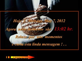 Hoje é Monday, May 7, 2012

Agora neste momento são     13:02 hr.
     Relaxe por uns momentos
   e curta esta linda mensagem ! . .


   Ligue o Som
 