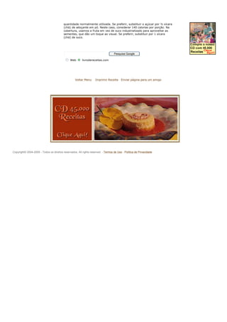 quantidade normalmente utilizada. Se preferir, substituir o açúcar por ½ xícara
                                          (chá) de adoçante em pó. Neste caso, considerar 140 calorias por porção. Na
                                          cobertura, usamos a fruta em vez de suco industrializado para aproveitar as
                                          sementes, que dão um toque ao visual. Se preferir, substituir por 1 xícara
                                          (chá) de suco.




                                                                                   Pesquisa Google

                                               Web       livrodereceitas.com




                                                   Voltar Menu      Imprimir Receita     Enviar página para um amigo




Copyright© 2004-2009 - Todos os direitos reservados. All rights reserved. - Termos de Uso - Política de Privacidade
 