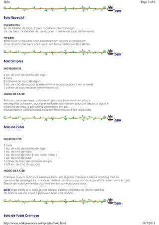 Bolo                                                                                             Page 3 of 6

                                                                                 Topo

Bolo Especial

Ingredientes:
3x. de farinha de trigo, 3 ovos, 2 colheres de manteiga,
½x. de óleo, 1x. de leite, 2x. de açucar, 1 colher de sopa de fermento.

Preparo:
Bater tudo no liquidificador, polvilhar com açucar e canela em
cima da massa e levar para assar, em forno médio por 30 a 40min.


                                                                                 Topo

Bolo Simples

INGREDIENTES

2 xic. de chá de farinha de trigo
4 ovos
8 colheres de sopa de água
2 xic. de chá de açucar ( pode diminuir o açucar para 1 xic. e meia)
1 colher de sopa rasa de fermento em pó

MODO DE FAZER

Bata as claras em neve, coloque as gemas e bata mais um pouco.
em seguida coloque o açucar e vai batendo mais um pouco e depois a água e
a farinha de trigo. e por último o fermento em pó,
misture bem e coloque para assar em forno médio e pré aquecido.


                                                                                 Topo

Bolo de Fubá


INGREDIENTES:

3 ovos
1 xic. de chá de farinha de trigo
1 xic. de chá de fubá
1 xic. de chá de óleo ( não muito cheio )
1 xic. de chá de leite
1 colher de sopa de fermento em pó
1 1/2 xic. de chá de açucar

MODO DE FAZER:

Coloque os ovos o açucar e misture bem, em seguida coloque o óleo e o fubá e misture
novamente, em seguida , coloque o leite e a farinha aos poucos, e por último o fermento em pó.
Depois de tudo bem misturado leve em forno médio para assar.

Dica: Para saber se o bolo já está assado espete um palito de dente no meio
do bolo se ele sair limpo é porque o bolo está assado


                                                                                 Topo


Bolo de Fubá Cremoso

http://www.nikkei-service.net/receitas/bolo.html                                                  14/7/2011
 