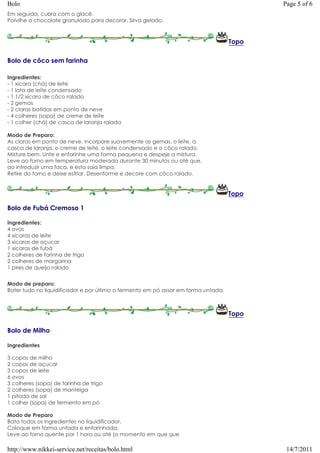Bolo                                                                                       Page 5 of 6
Em seguida, cubra com o glacê.
Polvilhe o chocolate granulado para decorar. Sirva gelado.



                                                                                    Topo

Bolo de côco sem farinha

Ingredientes:
- 1 xícara (chá) de leite
- 1 lata de leite condensado
- 1 1/2 xícara de côco ralado
- 2 gemas
- 2 claras batidas em ponto de neve
- 4 colheres (sopa) de creme de leite
- 1 colher (chá) de casca de laranja ralada

Modo de Preparo:
As claras em ponto de neve, incorpore suavemente as gemas, o leite, a
casca de laranja, o creme de leite, o leite condensado e o côco ralado.
Misture bem. Unte e enfarinhe uma forma pequena e despeje a mistura.
Leve ao forno em temperatura moderada durante 30 minutos ou até que,
ao introduzir uma faca, e esta saia limpa.
Retire do forno e deixe esfriar. Desenforme e decore com côco ralado.


                                                                                    Topo

Bolo de Fubá Cremoso 1

Ingredientes:
4 ovos
4 xícaras de leite
3 xicaras de açucar
1 xícaras de fubá
2 colheres de farinha de trigo
2 colheres de margarina
1 pires de queijo ralado


Modo de preparo:
Bater tudo no liquidificador e por último o fermento em pó assar em forma untada.



                                                                                    Topo

Bolo de Milho

Ingredientes

3 copos de milho
2 copos de açucar
3 copos de leite
6 ovos
3 colheres (sopa) de farinha de trigo
2 colheres (sopa) de manteiga
1 pitada de sal
1 colher (sopa) de fermento em pó

Modo de Preparo
Bata todos os ingredientes no liquidificador.
Coloque em forma untada e enfarinhada.
Leve ao forno quente por 1 hora ou até (o momento em que que

http://www.nikkei-service.net/receitas/bolo.html                                            14/7/2011
 