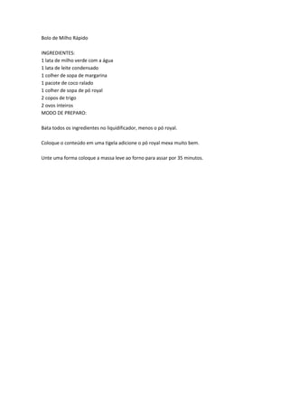 Bolo de Milho RápidoINGREDIENTES: 1 lata de milho verde com a água 1 lata de leite condensado 1 colher de sopa de margarina 1 pacote de coco ralado 1 colher de sopa de pó royal 2 copos de trigo 2 ovos inteiros MODO DE PREPARO:Bata todos os ingredientes no liquidificador, menos o pó royal.Coloque o conteúdo em uma tigela adicione o pó royal mexa muito bem.Unte uma forma coloque a massa leve ao forno para assar por 35 minutos.<br />