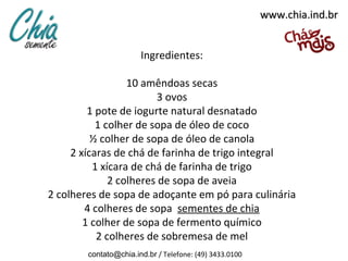 www.chia.ind.br


                       Ingredientes:

                  10 amêndoas secas
                         3 ovos
         1 pote de iogurte natural desnatado
           1 colher de sopa de óleo de coco
          ½ colher de sopa de óleo de canola
     2 xícaras de chá de farinha de trigo integral
          1 xícara de chá de farinha de trigo
              2 colheres de sopa de aveia
2 colheres de sopa de adoçante em pó para culinária
        4 colheres de sopa sementes de chia
        1 colher de sopa de fermento químico
           2 colheres de sobremesa de mel
        contato@chia.ind.br / Telefone: (49) 3433.0100
 