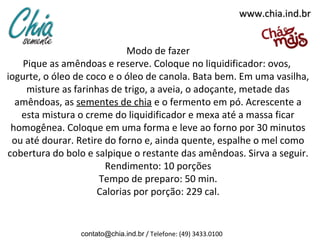 www.chia.ind.br


                             Modo de fazer
    Pique as amêndoas e reserve. Coloque no liquidificador: ovos,
iogurte, o óleo de coco e o óleo de canola. Bata bem. Em uma vasilha,
     misture as farinhas de trigo, a aveia, o adoçante, metade das
  amêndoas, as sementes de chia e o fermento em pó. Acrescente a
   esta mistura o creme do liquidificador e mexa até a massa ficar
 homogênea. Coloque em uma forma e leve ao forno por 30 minutos
 ou até dourar. Retire do forno e, ainda quente, espalhe o mel como
cobertura do bolo e salpique o restante das amêndoas. Sirva a seguir.
                       Rendimento: 10 porções
                      Tempo de preparo: 50 min.
                     Calorias por porção: 229 cal.


                contato@chia.ind.br / Telefone: (49) 3433.0100
 