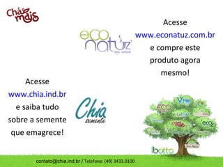 Acesse
                                                        www.econatuz.com.br
                                                          e compre este
                                                          produto agora
                                                             mesmo!
     Acesse
www.chia.ind.br
  e saiba tudo
sobre a semente
 que emagrece!


       contato@chia.ind.br / Telefone: (49) 3433.0100
 
