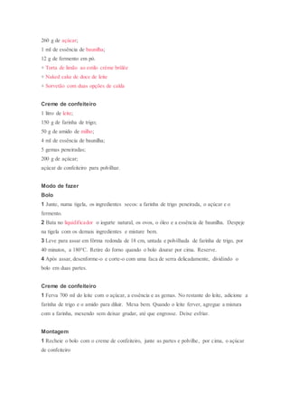 260 g de açúcar;
1 ml de essência de baunilha;
12 g de fermento em pó.
+ Torta de limão ao estilo crème brûlée
+ Naked cake de doce de leite
+ Sorvetão com duas opções de calda
Creme de confeiteiro
1 litro de leite;
150 g de farinha de trigo;
50 g de amido de milho;
4 ml de essência de baunilha;
5 gemas peneiradas;
200 g de açúcar;
açúcar de confeiteiro para polvilhar.
Modo de fazer
Bolo
1 Junte, numa tigela, os ingredientes secos: a farinha de trigo peneirada, o açúcar e o
fermento.
2 Bata no liquidificador o iogurte natural, os ovos, o óleo e a essência de baunilha. Despeje
na tigela com os demais ingredientes e misture bem.
3 Leve para assar em fôrma redonda de 18 cm, untada e polvilhada de farinha de trigo, por
40 minutos, a 180°C. Retire do forno quando o bolo dourar por cima. Reserve.
4 Após assar, desenforme-o e corte-o com uma faca de serra delicadamente, dividindo o
bolo em duas partes.
Creme de confeiteiro
1 Ferva 700 ml do leite com o açúcar, a essência e as gemas. No restante do leite, adicione a
farinha de trigo e o amido para diluir. Mexa bem. Quando o leite ferver, agregue a mistura
com a farinha, mexendo sem deixar grudar, até que engrosse. Deixe esfriar.
Montagem
1 Recheie o bolo com o creme de confeiteiro, junte as partes e polvilhe, por cima, o açúcar
de confeiteiro
 