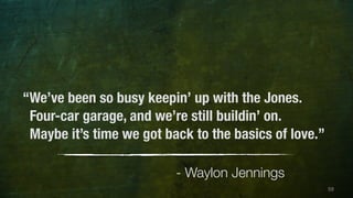 59 
“We’ve been so busy keepin’ up with the Jones. 
Four-car garage, and we’re still buildin’ on. 
Maybe it’s time we got back to the basics of love.” 
- Waylon Jennings 
 