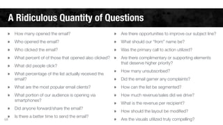 A Ridiculous Quantity of Questions 
» How many opened the email? 
» Who opened the email? 
» Who clicked the email? 
» What percent of of those that opened also clicked? 
» What did people click? 
» What percentage of the list actually received the 
68 
email? 
» What are the most popular email clients? 
» What portion of our audience is opening via 
smartphones? 
» Did anyone forward/share the email? 
» Is there a better time to send the email? 
» Are there opportunities to improve our subject line? 
» What should our “from” name be? 
» Was the primary call to action utilized? 
» Are there complimentary or supporting elements 
that deserve higher priority? 
» How many unsubscribed? 
» Did the email garner any complaints? 
» How can the list be segmented? 
» How much revenue/sales did we drive? 
» What is the revenue per recipient? 
» How should the layout be modified? 
» Are the visuals utilized truly compelling? 
 