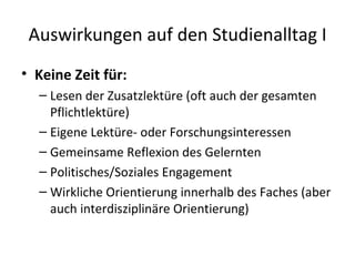 Auswirkungen auf den Studienalltag I Keine Zeit für: Lesen der Zusatzlektüre (oft auch der gesamten Pflichtlektüre) Eigene Lektüre- oder Forschungsinteressen Gemeinsame Reflexion des Gelernten Politisches/Soziales Engagement Wirkliche Orientierung innerhalb des Faches (aber auch interdisziplinäre Orientierung) 