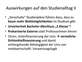 Auswirkungen auf den Studienalltag II „ Verschulte“ Studienpläne führen dazu, dass es  kaum mehr Wahlmöglichkeiten  im Studium gibt Unsicherheit Bachelor-Abschluss „2.Klasse “? Prekarisierte Externe  statt ProfessorInnen lehren Chron. Unterfinanzierung der Unis    vermehrte Drittmittelfinanzierung  und damit einhergehende Abhängigkeit der Unis von marktwirtschaftl. Verwertungslogik 