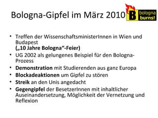 Bologna-Gipfel im März 2010 Treffen der WissenschaftsministerInnen in Wien und Budapest  („10 Jahre Bologna“-Feier) UG 2002 als gelungenes Beispiel für den Bologna-Prozess Demonstration  mit Studierenden aus ganz Europa Blockadeaktionen  um Gipfel zu stören Streik  an den Unis angedacht Gegengipfel  der BesetzerInnen mit inhaltlicher Auseinandersetzung, Möglichkeit der Vernetzung und Reflexion 