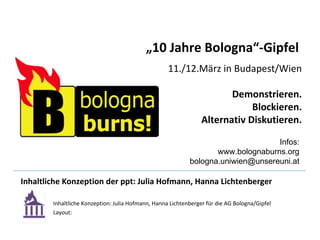 Inhaltliche Konzeption der ppt: Julia Hofmann, Hanna Lichtenberger Inhaltliche Konzeption: Julia Hofmann, Hanna Lichtenberger für die AG Bologna/Gipfel Layout: „ 10 Jahre Bologna“-Gipfel   11./12.März in Budapest/Wien Demonstrieren. Blockieren. Alternativ Diskutieren. Infos: www.bolognaburns.org bologna.uniwien@unsereuni.at 