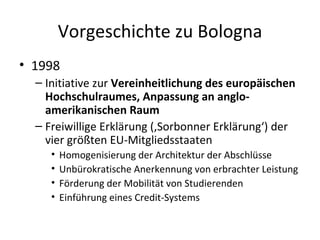 Vorgeschichte zu Bologna 1998 Initiative zur  Vereinheitlichung des europäischen Hochschulraumes, Anpassung an anglo-amerikanischen Raum Freiwillige Erklärung (‚Sorbonner Erklärung‘) der vier größten EU-Mitgliedsstaaten Homogenisierung der Architektur der Abschlüsse Unbürokratische Anerkennung von erbrachter Leistung Förderung der Mobilität von Studierenden  Einführung eines Credit-Systems  