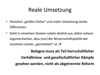 Reale Umsetzung Zwischen „großen Zielen“ und realer Umsetzung starke Differenzen Sieht in einzelnen Staaten relativ ähnlich aus, daher schwer argumentierbar, dass (nur) die Wissenschaftspolitik der einzelnen Länder „gescheitert“ ist   Bologna muss als Teil herrschaftlicher Verhältnisse  und gesellschaftlicher Kämpfe gesehen werden, nicht als abgetrennte Reform 