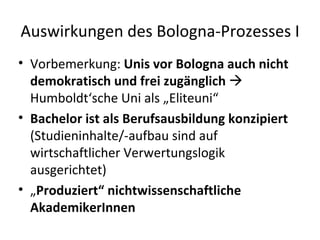 Auswirkungen des Bologna-Prozesses I Vorbemerkung:  Unis vor Bologna auch nicht demokratisch und frei zugänglich    Humboldt‘sche Uni als „Eliteuni“ Bachelor ist als Berufsausbildung konzipiert  (Studieninhalte/-aufbau sind auf wirtschaftlicher Verwertungslogik ausgerichtet) „ Produziert“ nichtwissenschaftliche AkademikerInnen 