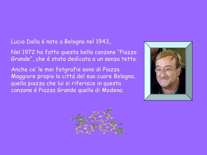 Lucio Dalla é nato a Bologna nel 1943,. Nel 1972 ha fatto questa bella canzone “Piazza Grande”, che é stata dedicata a un ...