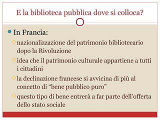 E la biblioteca pubblica dove si colloca?

In Francia:
  nazionalizzazionedel patrimonio bibliotecario
  dopo la Rivoluzione
  idea che il patrimonio culturale appartiene a tutti
  i cittadini
  la
    declinazione francese si avvicina di più al
  concetto di “bene pubblico puro”
  questo tipo di bene entrerà a far parte dell’offerta
  dello stato sociale
 