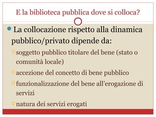 E la biblioteca pubblica dove si colloca?

La collocazione rispetto alla dinamica
 pubblico/privato dipende da:
  soggetto
          pubblico titolare del bene (stato o
  comunità locale)
  accezione   del concetto di bene pubblico
  funzionalizzazione   del bene all’erogazione di
  servizi
  natura   dei servizi erogati
 