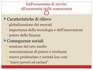 Dall’economia di servizi
          all’economia della conoscenza

Caratteristiche di rilievo
  globalizzazione  dei mercati
  importanza della tecnologia e dell’innovazione

  potere della finanza

Conseguenze sociali
  erosione del ceto medio
  concentrazione di potere e ricchezza

  nuovo proletariato e società low cost

  “nuovi poveri ed esclusi”
 